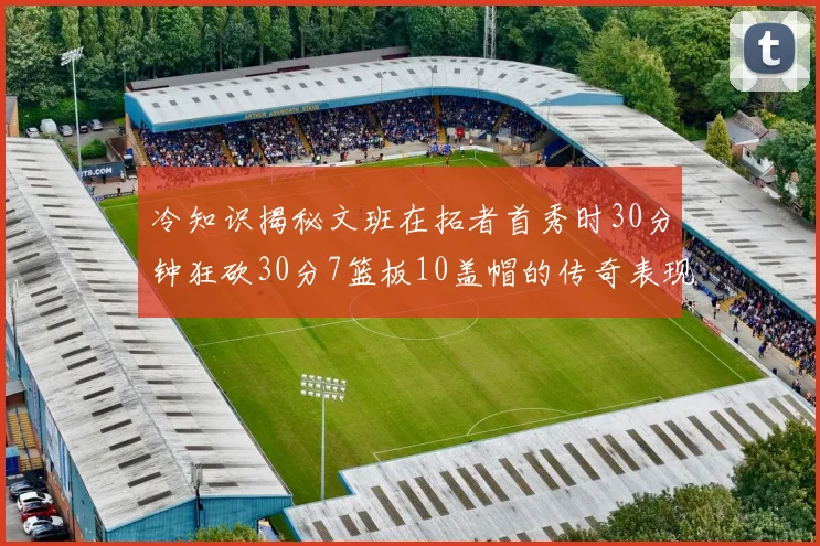 冷知识揭秘文班在拓者首秀时30分钟狂砍30分7篮板10盖帽的传奇表现