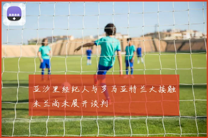 亚沙里经纪人与罗马亚特兰大接触米兰尚未展开谈判