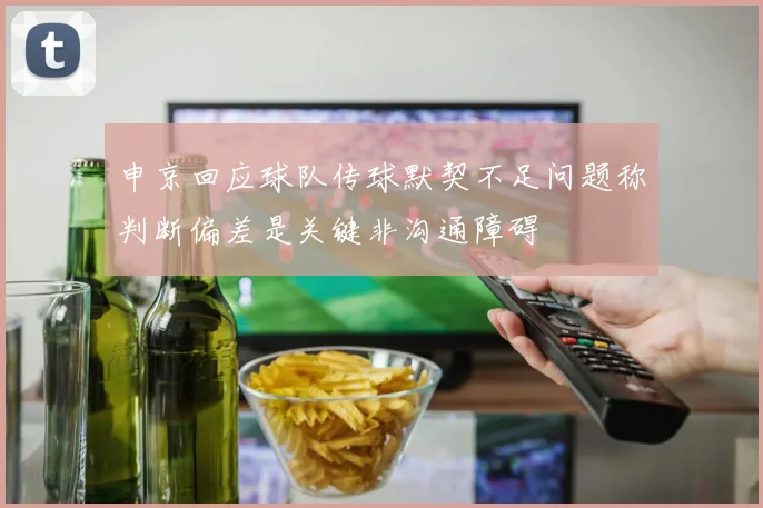 申京回应球队传球默契不足问题称判断偏差是关键非沟通障碍
