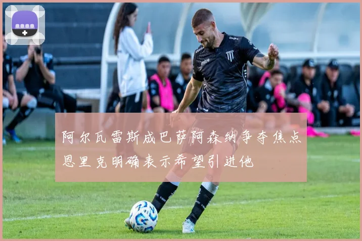阿尔瓦雷斯成巴萨阿森纳争夺焦点恩里克明确表示希望引进他
