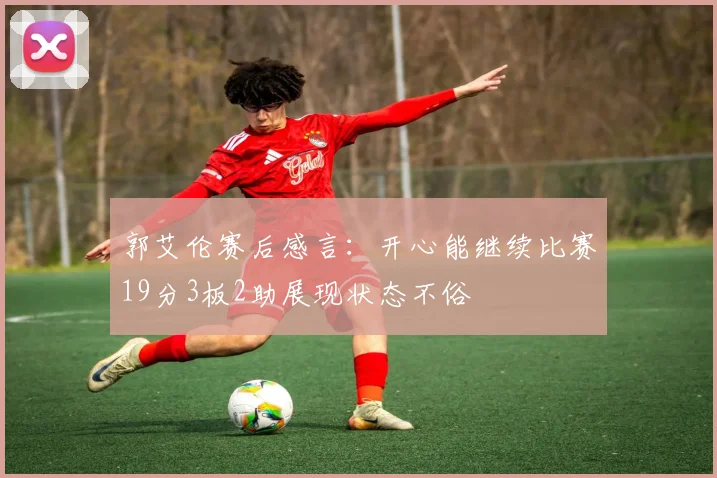 郭艾伦赛后感言：开心能继续比赛19分3板2助展现状态不俗