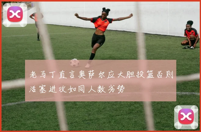 老马丁直言奥萨尔应大胆投篮否则活塞进攻如同人数劣势