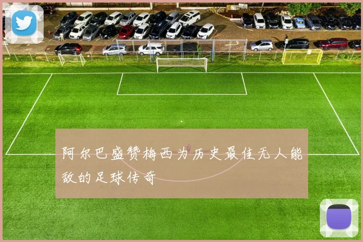 阿尔巴盛赞梅西为历史最佳无人能敌的足球传奇