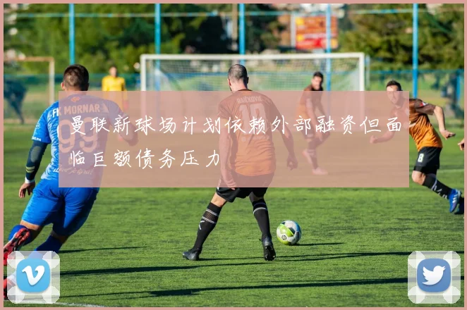 曼联新球场计划依赖外部融资但面临巨额债务压力