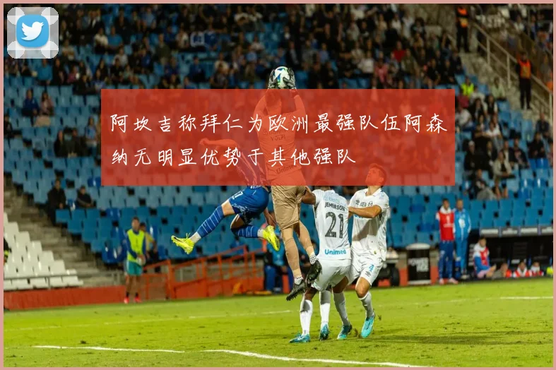 阿坎吉称拜仁为欧洲最强队伍阿森纳无明显优势于其他强队