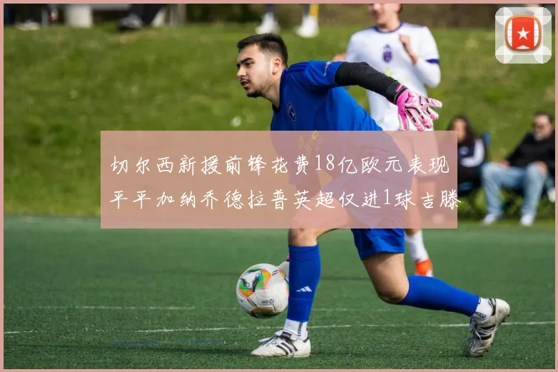 切尔西新援前锋花费18亿欧元表现平平加纳乔德拉普英超仅进1球吉滕斯无进球