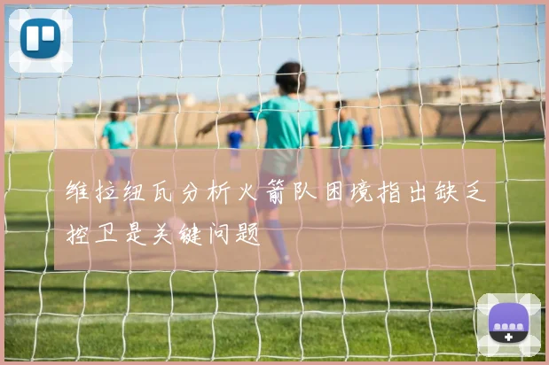 维拉纽瓦分析火箭队困境指出缺乏控卫是关键问题