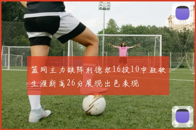 篮网主力缺阵利德尔16投10中狂砍生涯新高26分展现出色表现