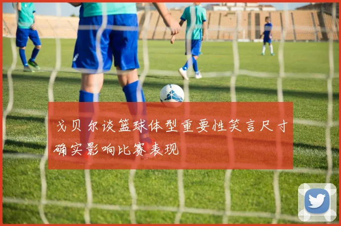 戈贝尔谈篮球体型重要性笑言尺寸确实影响比赛表现