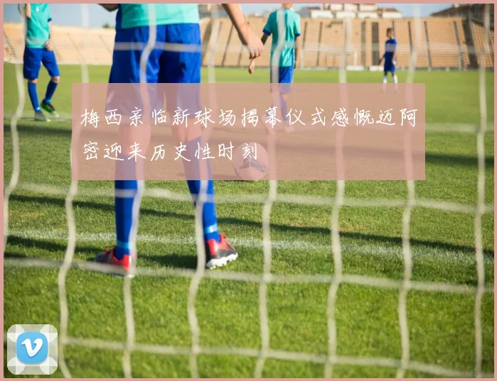 梅西亲临新球场揭幕仪式感慨迈阿密迎来历史性时刻
