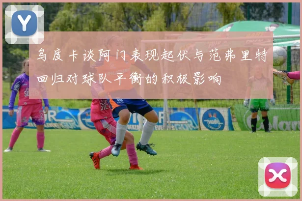 乌度卡谈阿门表现起伏与范弗里特回归对球队平衡的积极影响