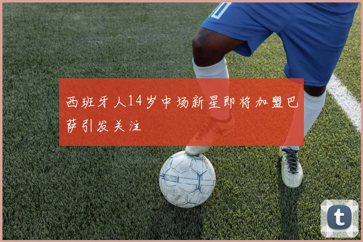 西班牙人14岁中场新星即将加盟巴萨引发关注