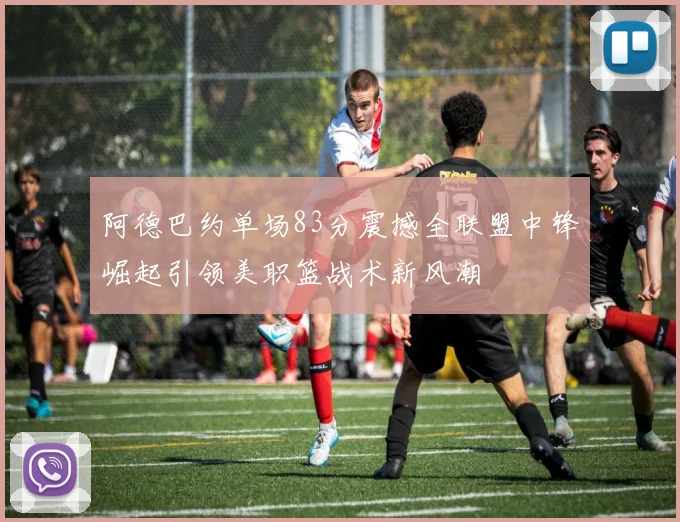 阿德巴约单场83分震撼全联盟中锋崛起引领美职篮战术新风潮
