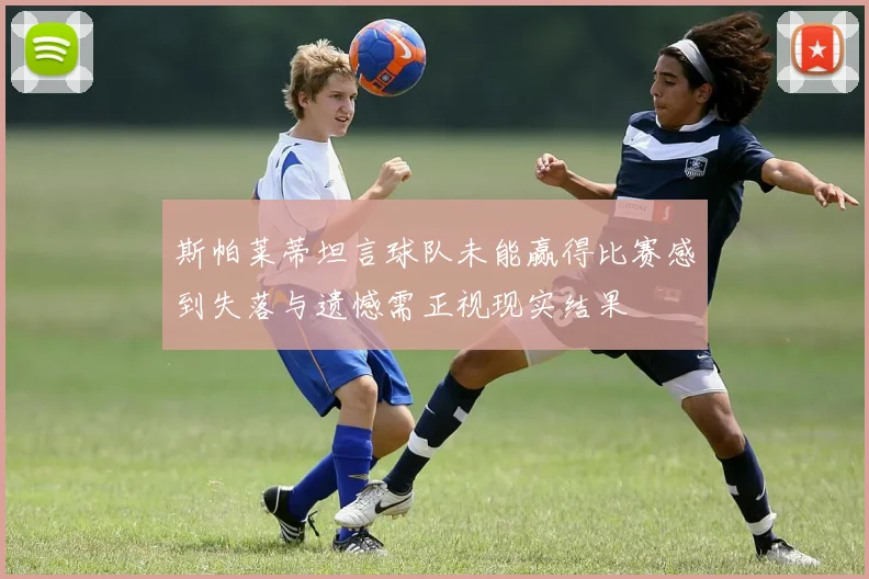斯帕莱蒂坦言球队未能赢得比赛感到失落与遗憾需正视现实结果