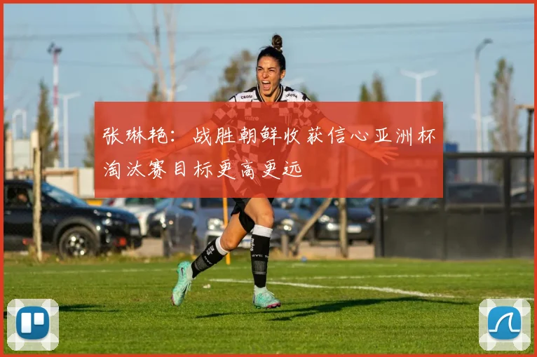 张琳艳:战胜朝鲜收获信心亚洲杯淘汰赛目标更高更远