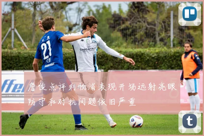 詹俊点评利物浦表现开场远射亮眼防守和对抗问题依旧严重