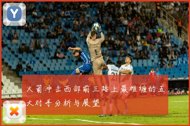 火箭冲击西部前三路上最难缠的五大对手分析与展望