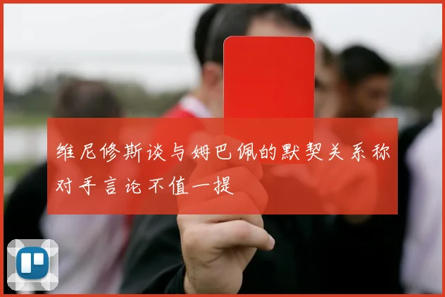 维尼修斯谈与姆巴佩的默契关系称对手言论不值一提