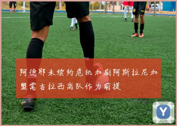 阿德耶米续约危机加剧阿斯拉尼加盟需吉拉西离队作为前提