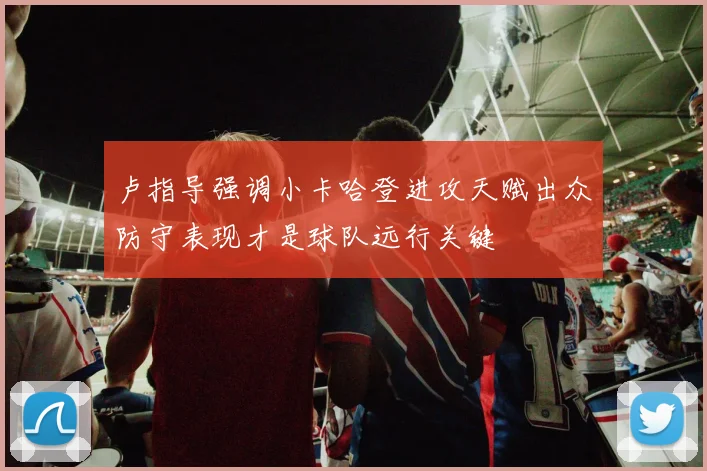 卢指导强调小卡哈登进攻天赋出众防守表现才是球队远行关键