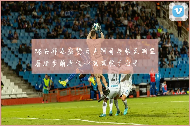 瑞安邓恩盛赞马卢阿奇与弗莱明显著进步前者信心满满敢于出手