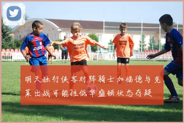明天独行侠客对阵骑士加福德与克莱出战可能性低华盛顿状态存疑