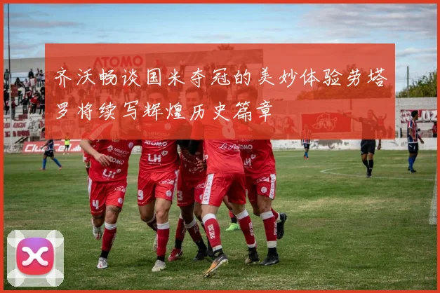 齐沃畅谈国米夺冠的美妙体验劳塔罗将续写辉煌历史篇章