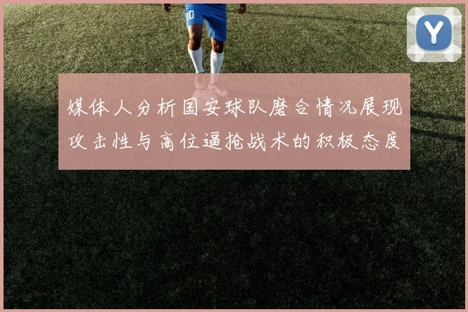 媒体人分析国安球队磨合情况展现攻击性与高位逼抢战术的积极态度