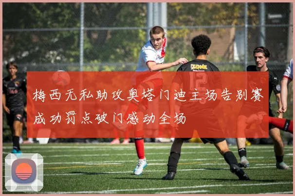 梅西无私助攻奥塔门迪主场告别赛成功罚点破门感动全场