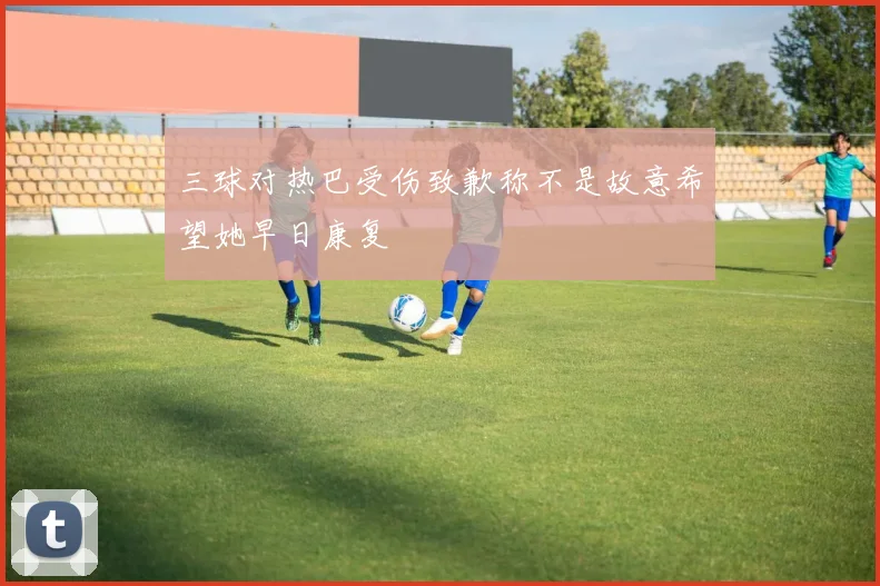 三球对热巴受伤致歉称不是故意希望她早日康复