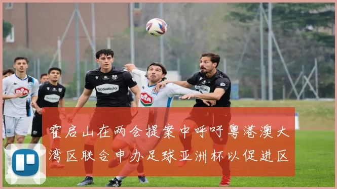 霍启山在两会提案中呼吁粤港澳大湾区联合申办足球亚洲杯以促进区域发展